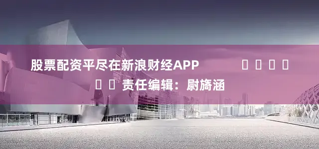 股票配资平尽在新浪财经APP            						责任编辑：尉旖涵