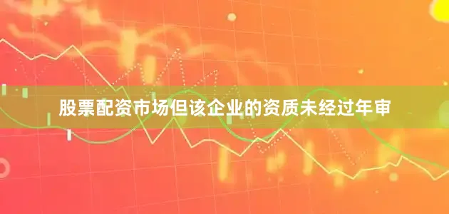 股票配资市场但该企业的资质未经过年审
