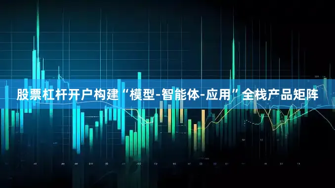 股票杠杆开户构建“模型-智能体-应用”全栈产品矩阵