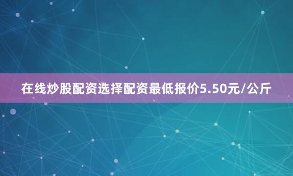 在线炒股配资选择配资最低报价5.50元/公斤