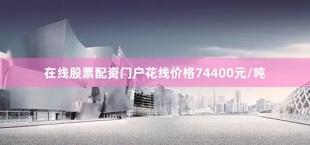 在线股票配资门户花线价格74400元/吨