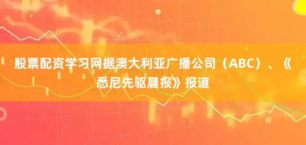 股票配资学习网据澳大利亚广播公司（ABC）、《悉尼先驱晨报》报道