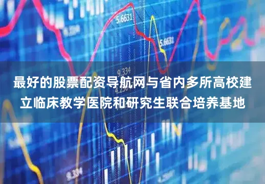 最好的股票配资导航网与省内多所高校建立临床教学医院和研究生联合培养基地