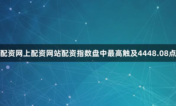 配资网上配资网站配资指数盘中最高触及4448.08点