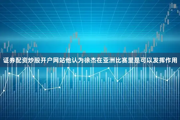 证券配资炒股开户网站他认为徐杰在亚洲比赛里是可以发挥作用