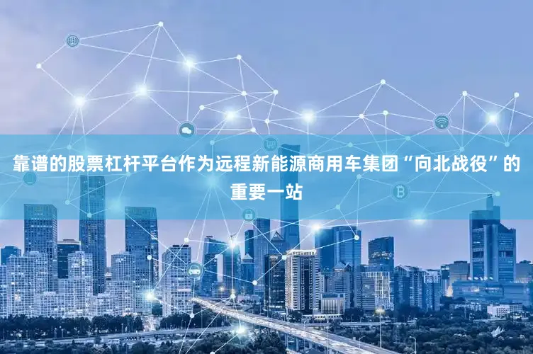 靠谱的股票杠杆平台作为远程新能源商用车集团“向北战役”的重要一站