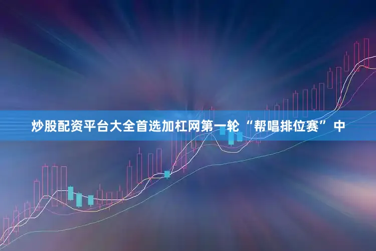 炒股配资平台大全首选加杠网第一轮 “帮唱排位赛” 中