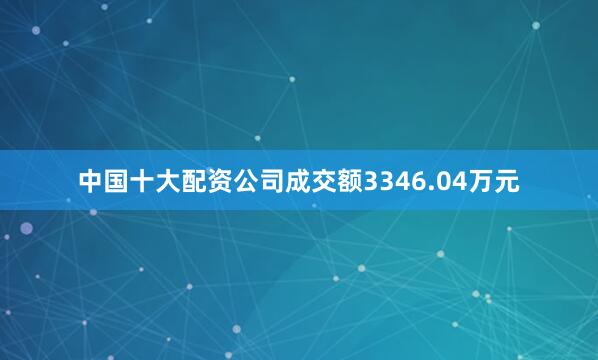 中国十大配资公司成交额3346.04万元