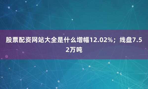 股票配资网站大全是什么增幅12.02%；线盘7.52万吨