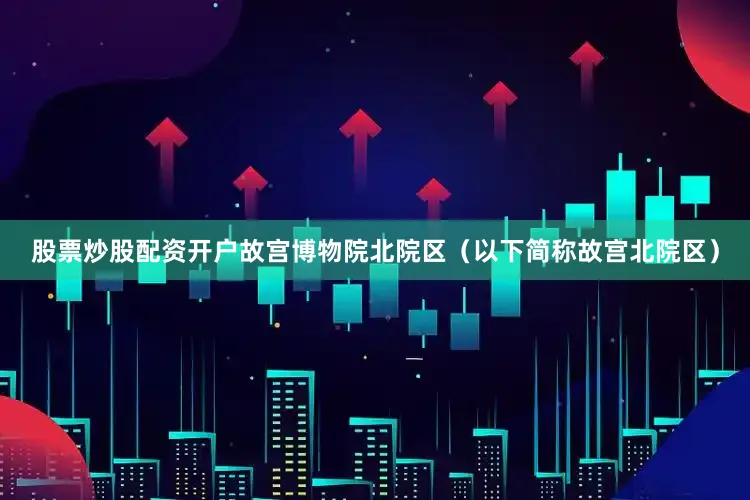 股票炒股配资开户故宫博物院北院区（以下简称故宫北院区）