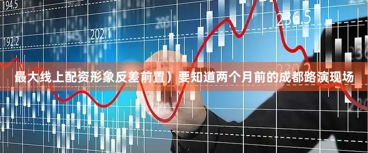 最大线上配资形象反差前置）要知道两个月前的成都路演现场
