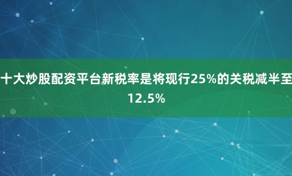 十大炒股配资平台新税率是将现行25%的关税减半至12.5%