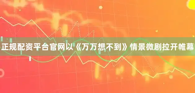 正规配资平台官网以《万万想不到》情景微剧拉开帷幕